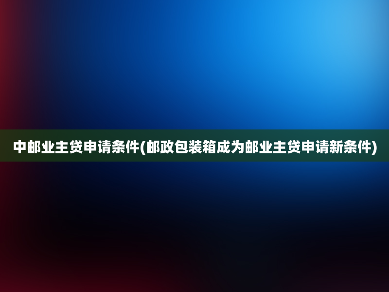 中邮业主贷申请条件(邮政包装箱成为邮业主贷申请新条件)