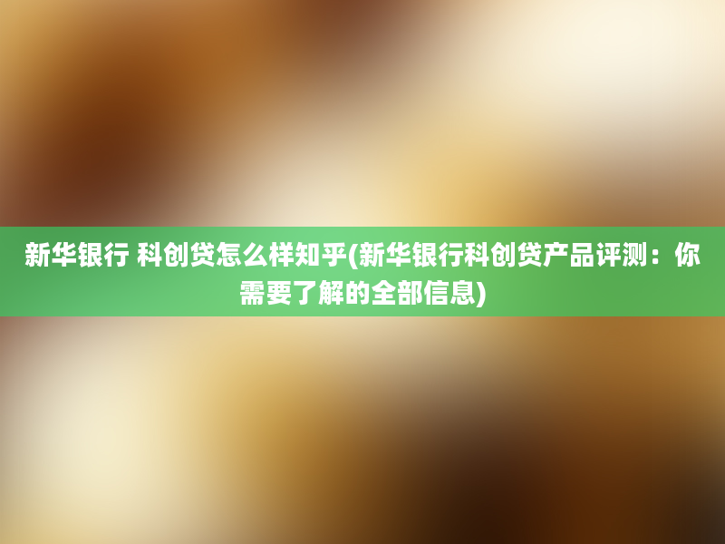 新华银行 科创贷怎么样知乎(新华银行科创贷产品评测：你需要了解的全部信息)