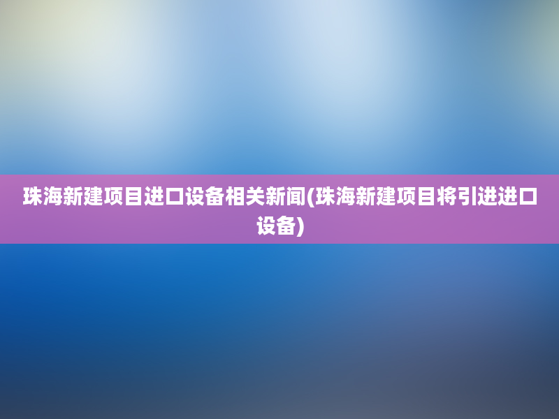 珠海新建项目进口设备相关新闻(珠海新建项目将引进进口设备)