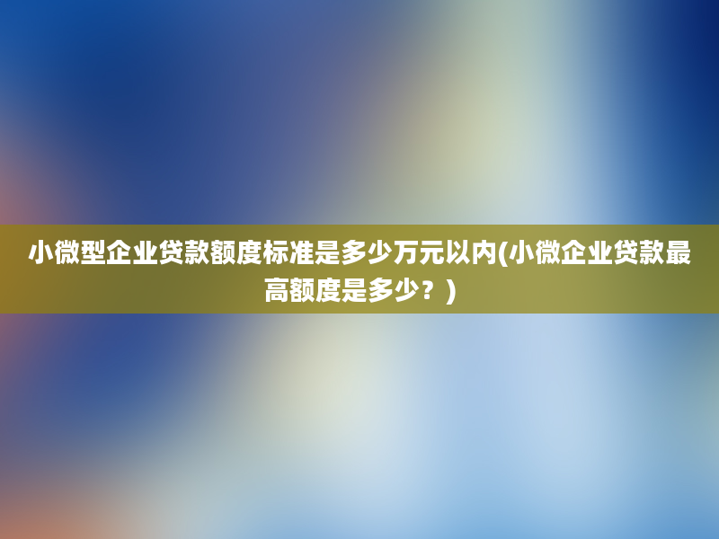 小微型企业贷款额度标准是多少万元以内(小微企业贷款最高额度是多少？)