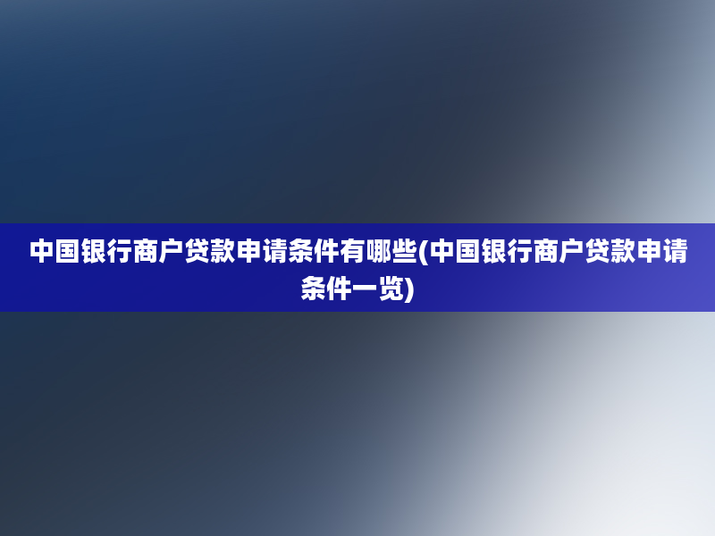 中国银行商户贷款申请条件有哪些(中国银行商户贷款申请条件一览)