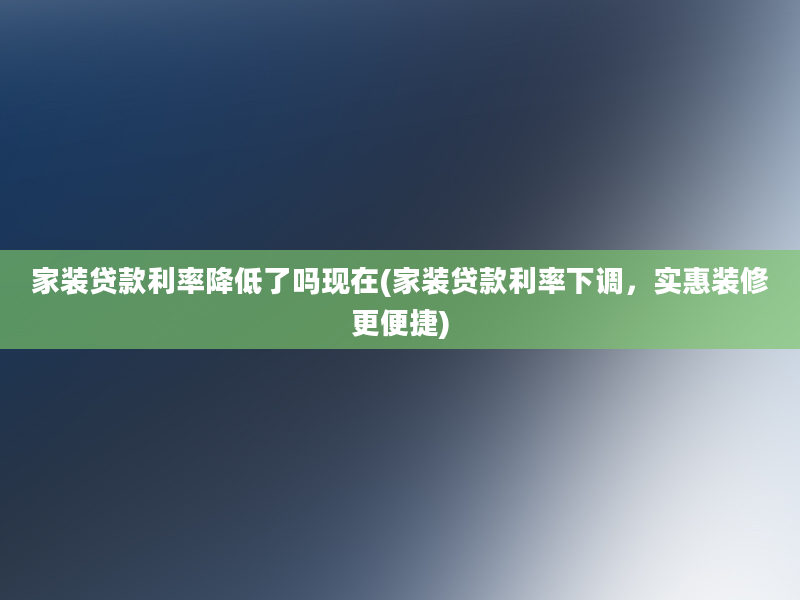 家装贷款利率降低了吗现在(家装贷款利率下调，实惠装修更便捷)