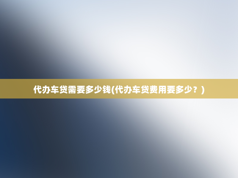 代办车贷需要多少钱(代办车贷费用要多少？)