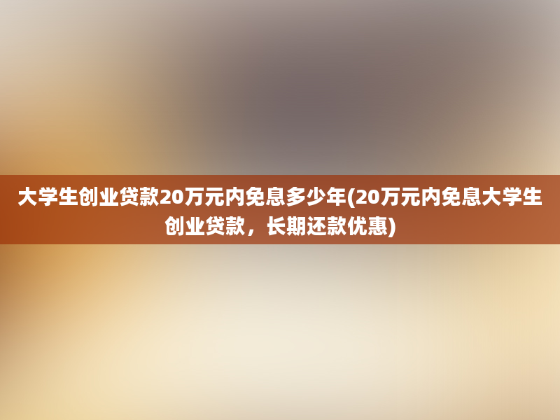 大学生创业贷款20万元内免息多少年(20万元内免息大学生创业贷款，长期还款优惠)