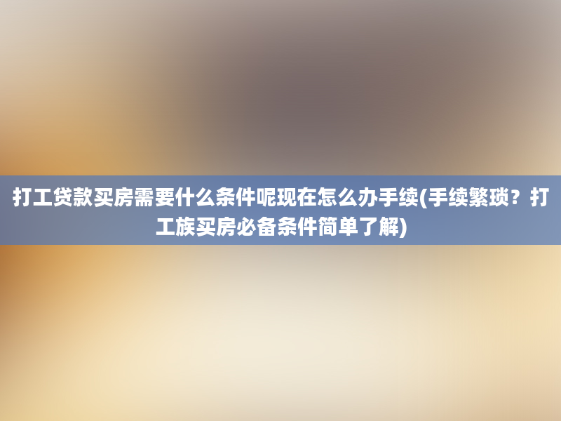 打工贷款买房需要什么条件呢现在怎么办手续(手续繁琐？打工族买房必备条件简单了解)