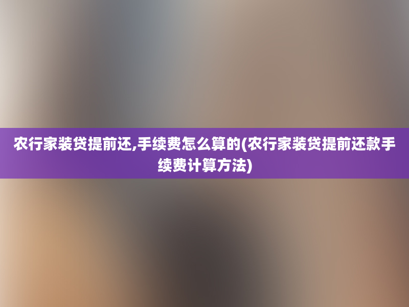 农行家装贷提前还,手续费怎么算的(农行家装贷提前还款手续费计算方法)