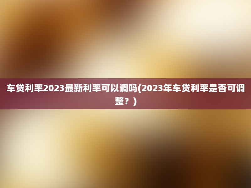 车贷利率2023最新利率可以调吗(2023年车贷利率是否可调整？)