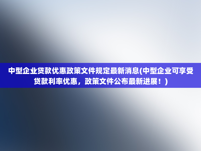 中型企业贷款优惠政策文件规定最新消息(中型企业可享受贷款利率优惠，政策文件公布最新进展！)