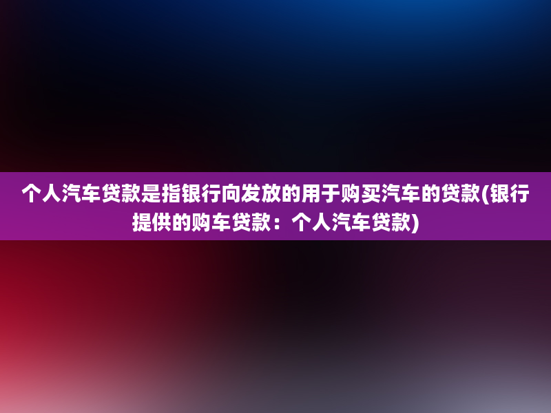 个人汽车贷款是指银行向发放的用于购买汽车的贷款(银行提供的购车贷款：个人汽车贷款)