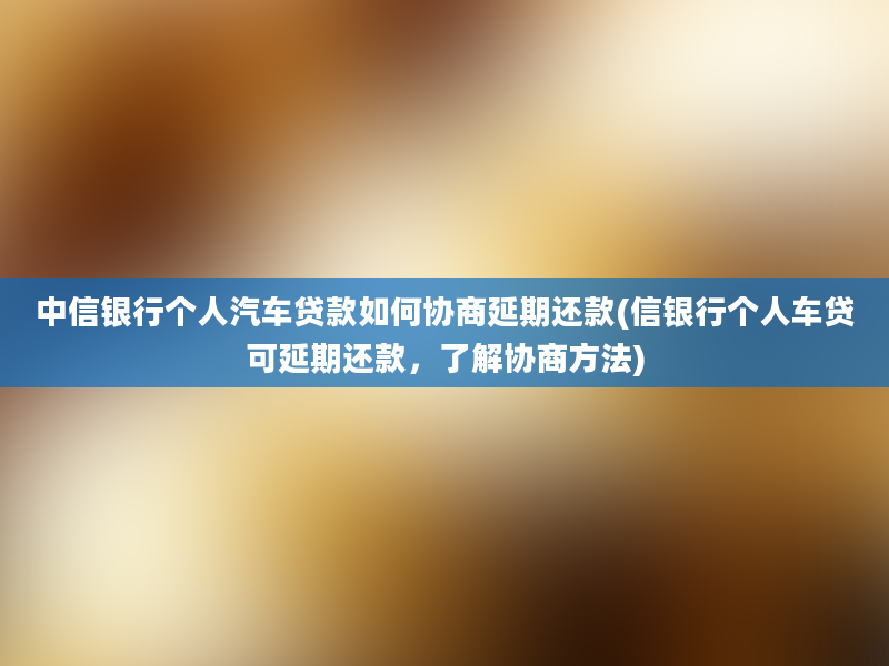 中信银行个人汽车贷款如何协商延期还款(信银行个人车贷可延期还款，了解协商方法)