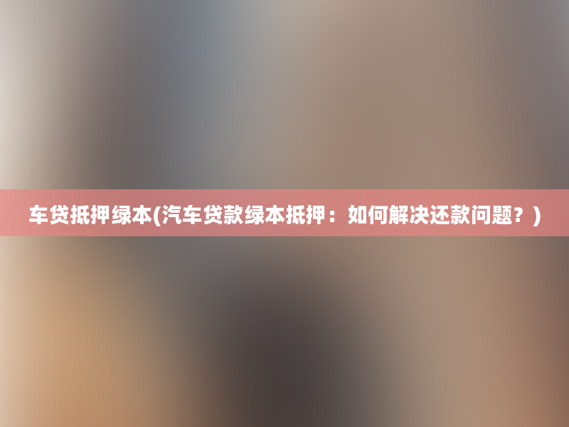 车贷抵押绿本(汽车贷款绿本抵押：如何解决还款问题？)