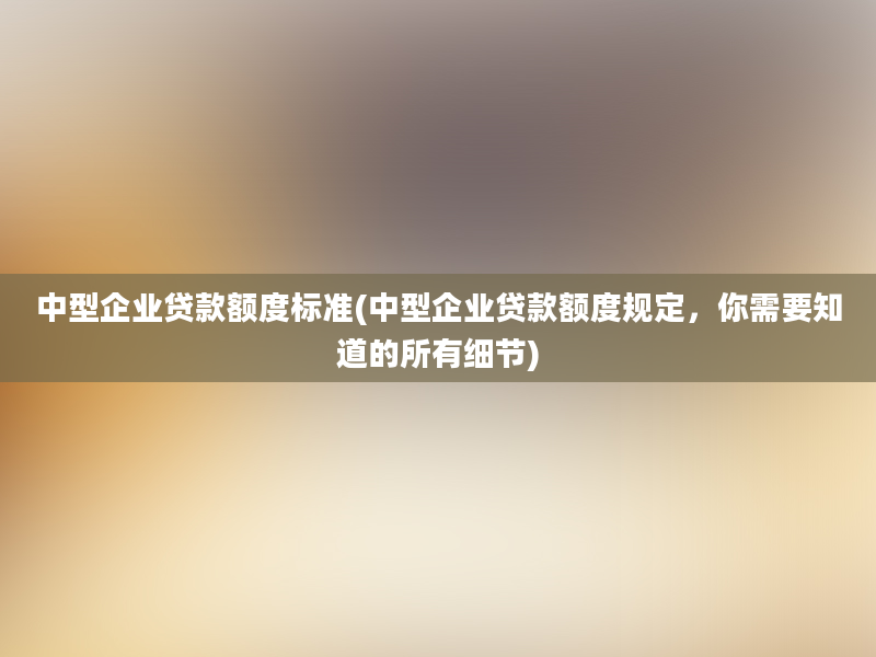 中型企业贷款额度标准(中型企业贷款额度规定，你需要知道的所有细节)