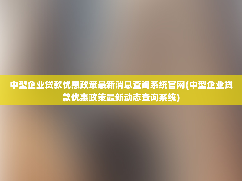 中型企业贷款优惠政策最新消息查询系统官网(中型企业贷款优惠政策最新动态查询系统)