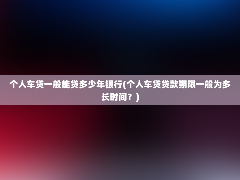 个人车贷一般能贷多少年银行(个人车贷贷款期限一般为多长时间？)