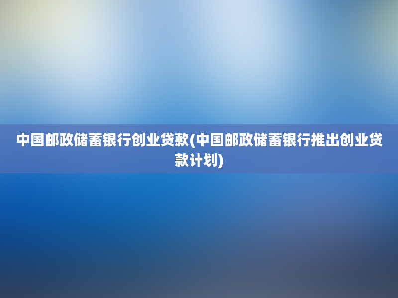 中国邮政储蓄银行创业贷款(中国邮政储蓄银行推出创业贷款计划)