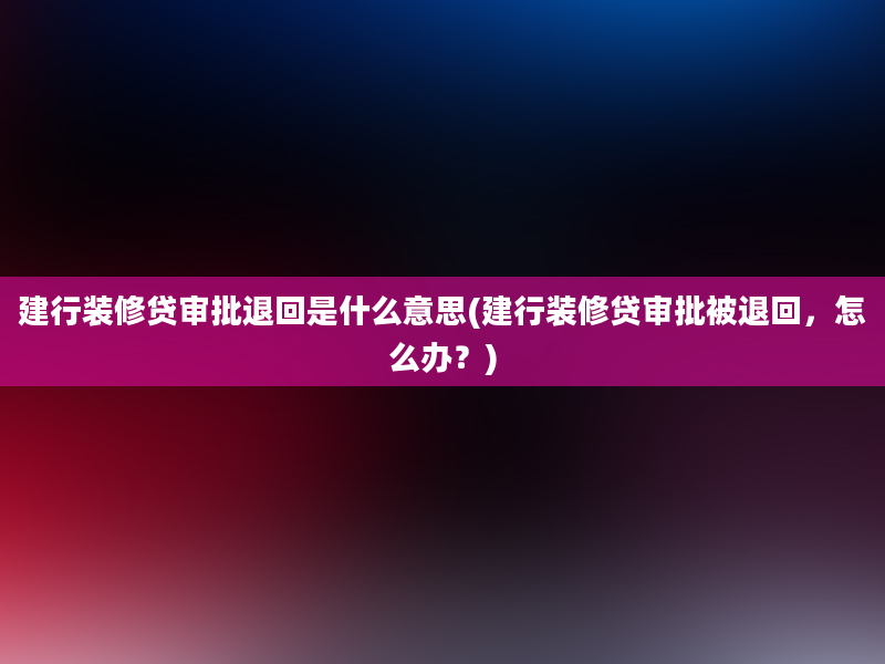 建行装修贷审批退回是什么意思(建行装修贷审批被退回，怎么办？)