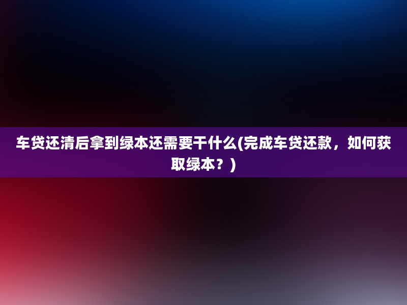 车贷还清后拿到绿本还需要干什么(完成车贷还款，如何获取绿本？)