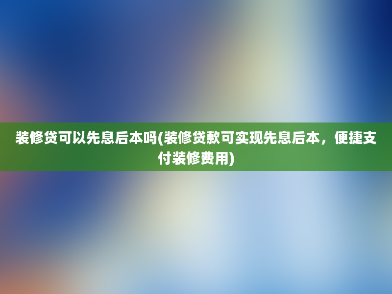 装修贷可以先息后本吗(装修贷款可实现先息后本，便捷支付装修费用)