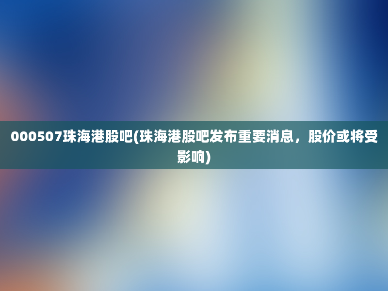 000507珠海港股吧(珠海港股吧发布重要消息，股价或将受影响)