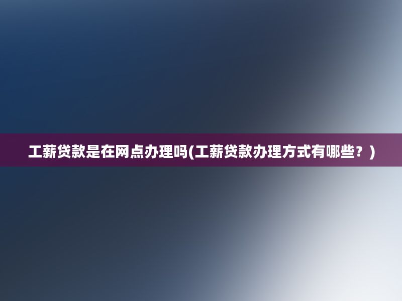 工薪贷款是在网点办理吗(工薪贷款办理方式有哪些？)