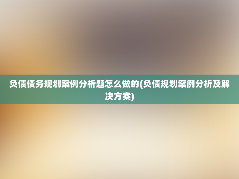 负债债务规划案例分析题怎么做的(负债规划案例分析及解决方案)