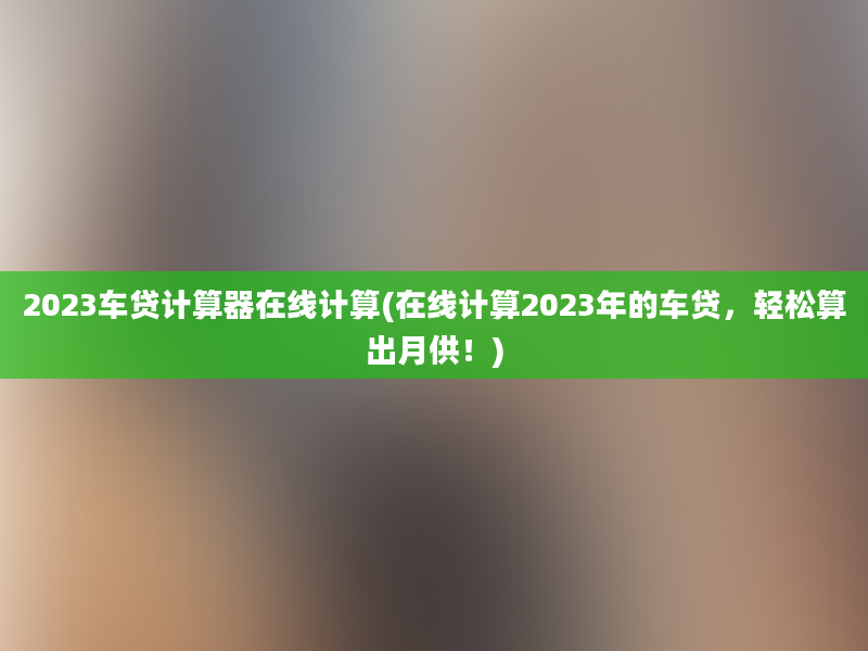 2023车贷计算器在线计算(在线计算2023年的车贷，轻松算出月供！)