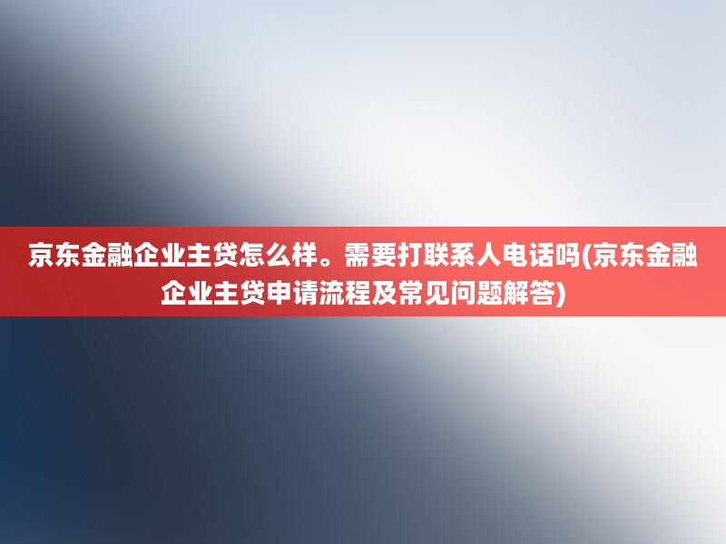 京东金融企业主贷怎么样。需要打联系人电话吗(京东金融企业主贷申请流程及常见问题解答)