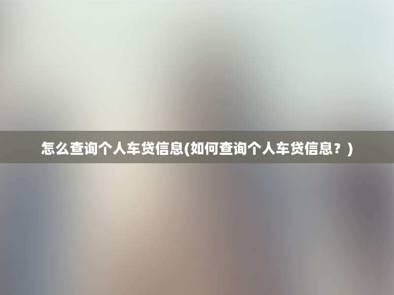 怎么查询个人车贷信息(如何查询个人车贷信息？)