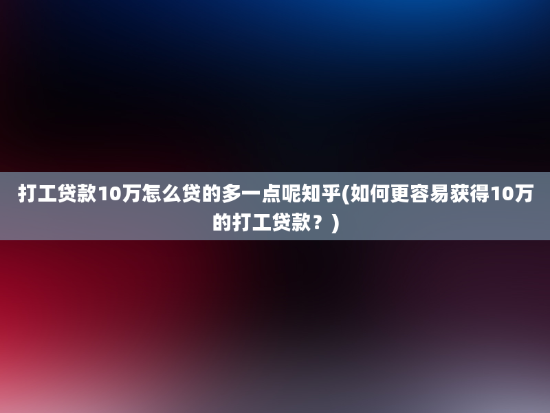 打工贷款10万怎么贷的多一点呢知乎(如何更容易获得10万的打工贷款？)