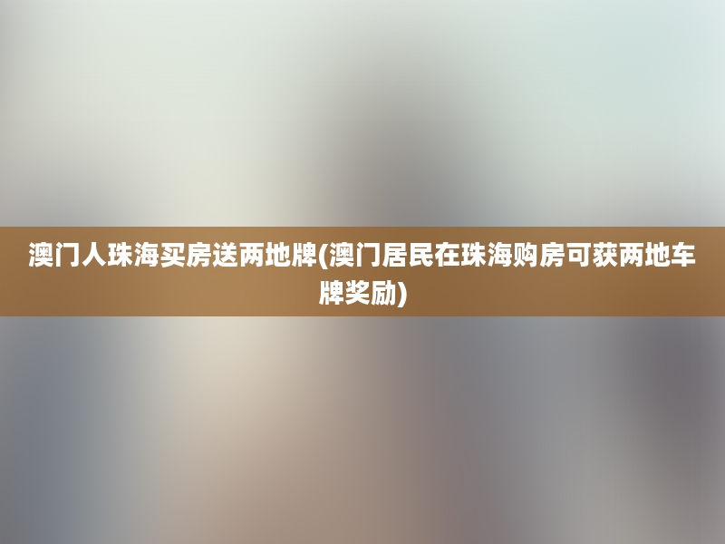 澳门人珠海买房送两地牌(澳门居民在珠海购房可获两地车牌奖励)