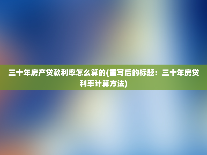 三十年房产贷款利率怎么算的(重写后的标题：三十年房贷利率计算方法)