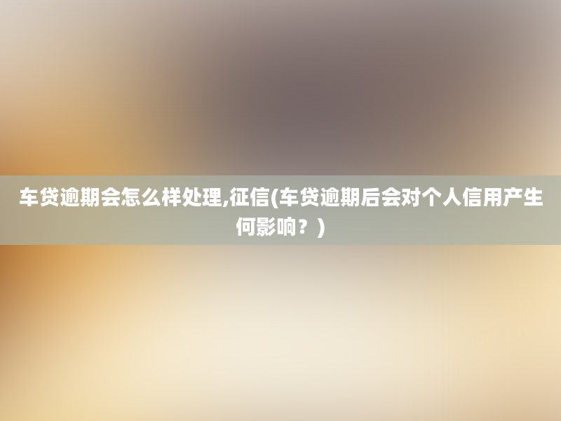 车贷逾期会怎么样处理,征信(车贷逾期后会对个人信用产生何影响？)