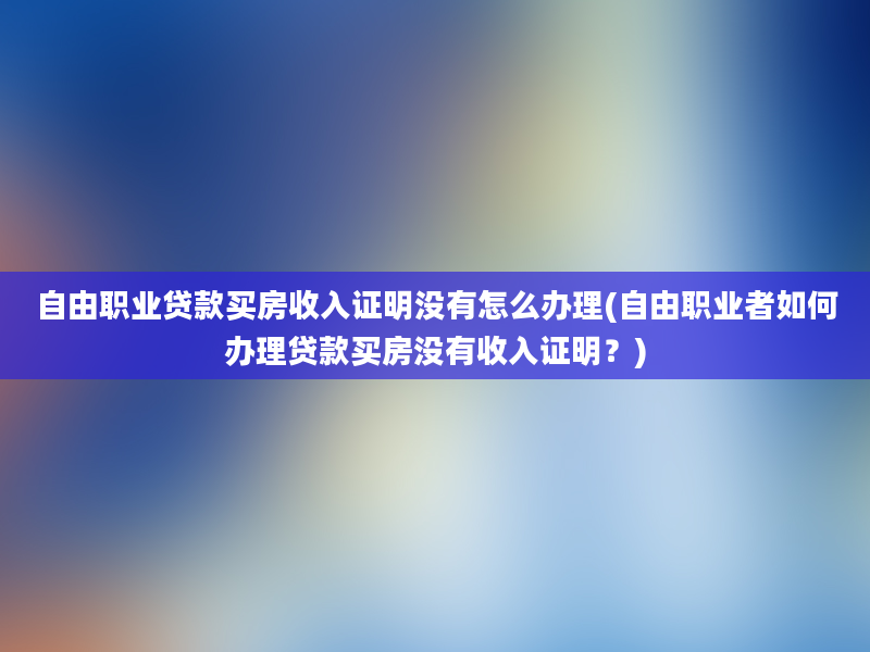 自由职业贷款买房收入证明没有怎么办理(自由职业者如何办理贷款买房没有收入证明？)