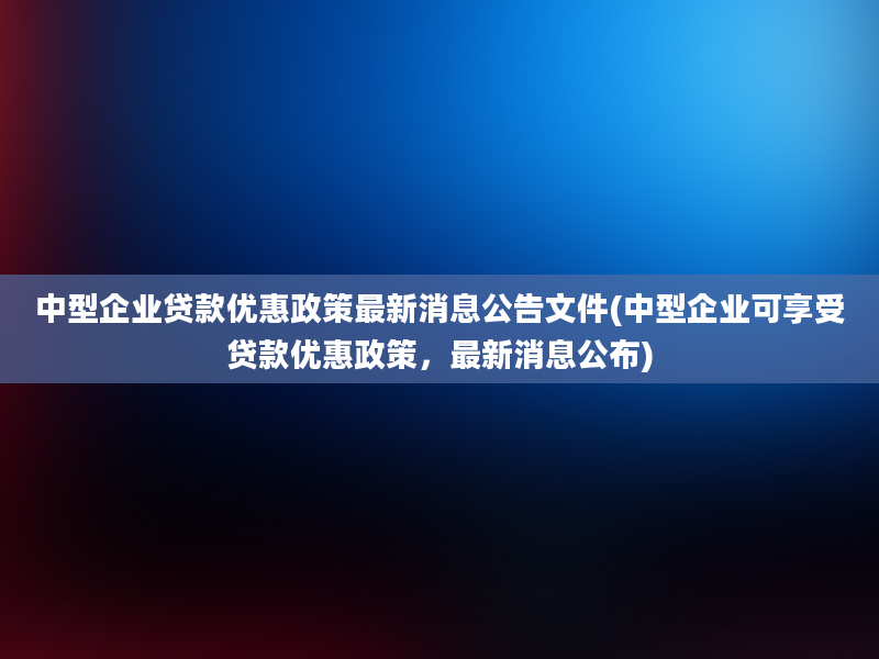 中型企业贷款优惠政策最新消息公告文件(中型企业可享受贷款优惠政策，最新消息公布)