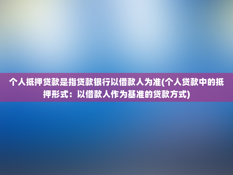 个人抵押贷款是指贷款银行以借款人为准(个人贷款中的抵押形式：以借款人作为基准的贷款方式)