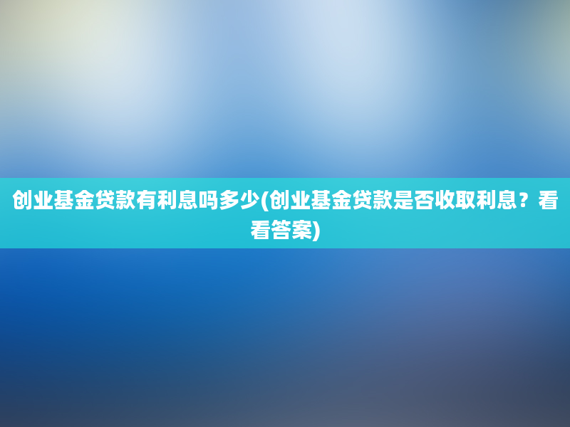 创业基金贷款有利息吗多少(创业基金贷款是否收取利息？看看答案)