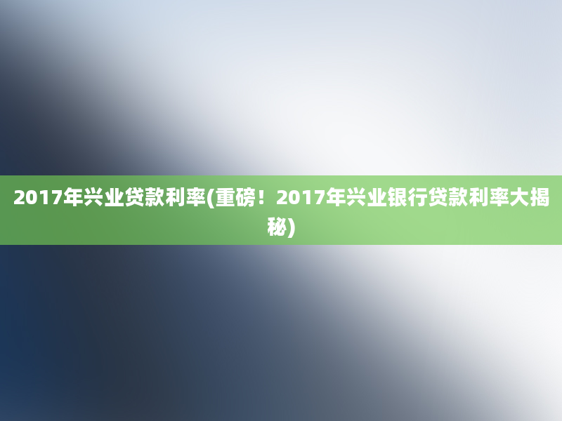 2017年兴业贷款利率(重磅！2017年兴业银行贷款利率大揭秘)