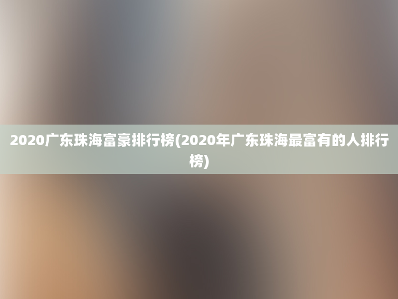 2020广东珠海富豪排行榜(2020年广东珠海最富有的人排行榜)