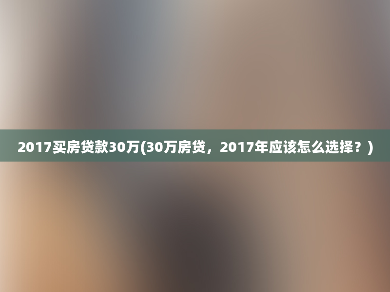 2017买房贷款30万(30万房贷，2017年应该怎么选择？)