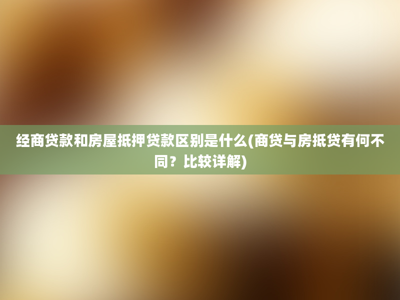 经商贷款和房屋抵押贷款区别是什么(商贷与房抵贷有何不同？比较详解)