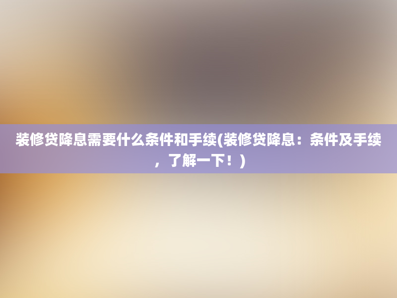 装修贷降息需要什么条件和手续(装修贷降息：条件及手续，了解一下！)