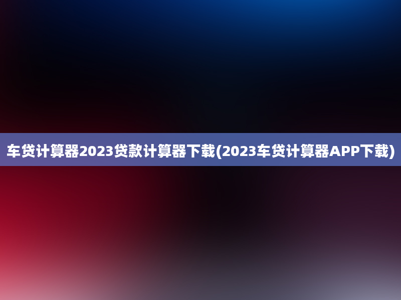 车贷计算器2023贷款计算器下载(2023车贷计算器APP下载)