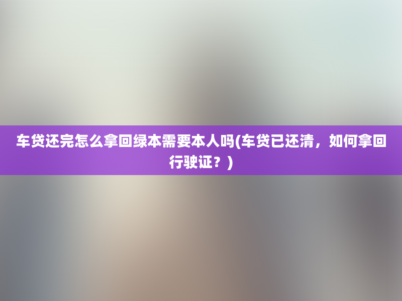 车贷还完怎么拿回绿本需要本人吗(车贷已还清，如何拿回行驶证？)