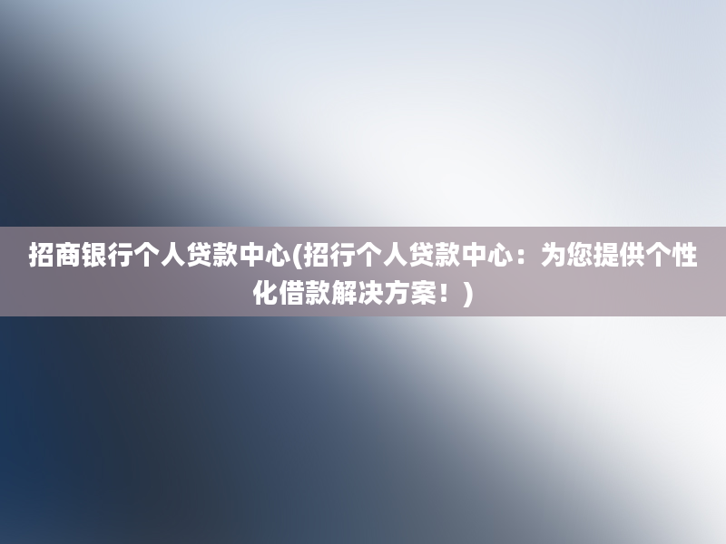 招商银行个人贷款中心(招行个人贷款中心：为您提供个性化借款解决方案！)