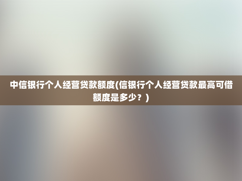 中信银行个人经营贷款额度(信银行个人经营贷款最高可借额度是多少？)