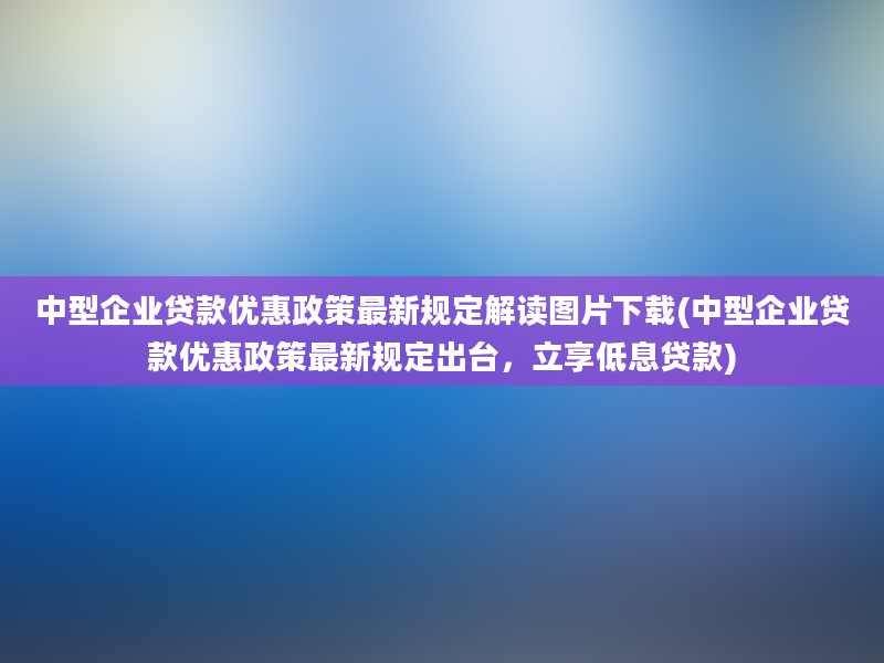 中型企业贷款优惠政策最新规定解读图片下载(中型企业贷款优惠政策最新规定出台，立享低息贷款)