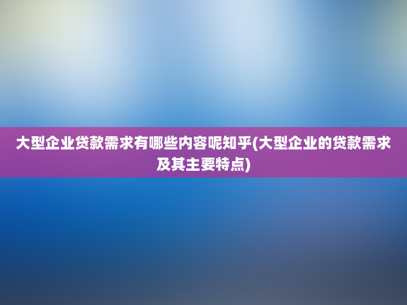 大型企业贷款需求有哪些内容呢知乎(大型企业的贷款需求及其主要特点)