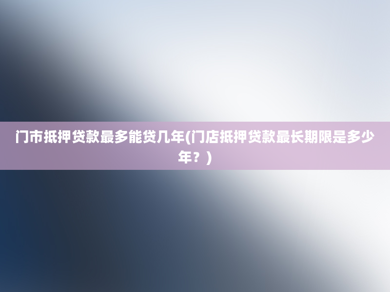 门市抵押贷款最多能贷几年(门店抵押贷款最长期限是多少年？)