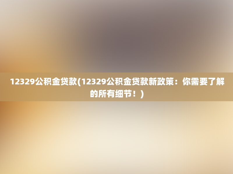 12329公积金贷款(12329公积金贷款新政策：你需要了解的所有细节！)