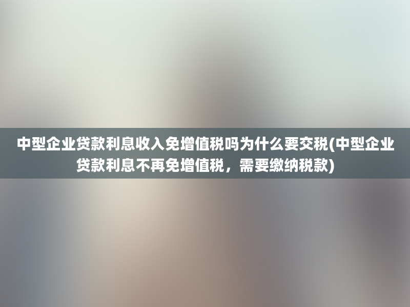 中型企业贷款利息收入免增值税吗为什么要交税(中型企业贷款利息不再免增值税，需要缴纳税款)